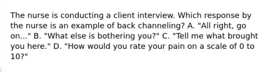 The nurse is conducting a client interview. Which response by the nurse is an example of back channeling? A. "All right, go on..." B. "What else is bothering you?" C. "Tell me what brought you here." D. "How would you rate your pain on a scale of 0 to 10?"