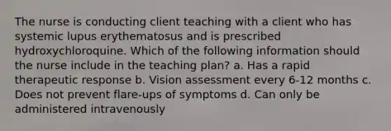 The nurse is conducting client teaching with a client who has systemic lupus erythematosus and is prescribed hydroxychloroquine. Which of the following information should the nurse include in the teaching plan? a. Has a rapid therapeutic response b. Vision assessment every 6-12 months c. Does not prevent flare-ups of symptoms d. Can only be administered intravenously