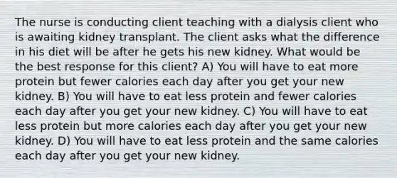 The nurse is conducting client teaching with a dialysis client who is awaiting kidney transplant. The client asks what the difference in his diet will be after he gets his new kidney. What would be the best response for this client? A) You will have to eat more protein but fewer calories each day after you get your new kidney. B) You will have to eat less protein and fewer calories each day after you get your new kidney. C) You will have to eat less protein but more calories each day after you get your new kidney. D) You will have to eat less protein and the same calories each day after you get your new kidney.