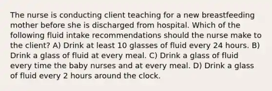 The nurse is conducting client teaching for a new breastfeeding mother before she is discharged from hospital. Which of the following fluid intake recommendations should the nurse make to the client? A) Drink at least 10 glasses of fluid every 24 hours. B) Drink a glass of fluid at every meal. C) Drink a glass of fluid every time the baby nurses and at every meal. D) Drink a glass of fluid every 2 hours around the clock.