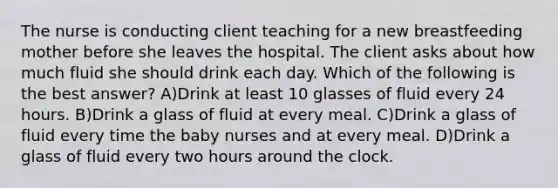 The nurse is conducting client teaching for a new breastfeeding mother before she leaves the hospital. The client asks about how much fluid she should drink each day. Which of the following is the best answer? A)Drink at least 10 glasses of fluid every 24 hours. B)Drink a glass of fluid at every meal. C)Drink a glass of fluid every time the baby nurses and at every meal. D)Drink a glass of fluid every two hours around the clock.