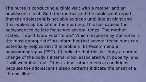 The nurse is conducting a clinic visit with a mother and an adolescent client. Both the mother and the adolescent report that the adolescent is not able to sleep until late at night and then wakes up too late in the morning. This has caused the adolescent to be late for school several times. The mother states, "I don't know what to do." Which response by the nurse is the most appropriate? A) Inform her that several techniques can potentially help correct this problem. B) Recommend a polysomnography (PSG). C) Indicate that this is simply a normal change of the body's internal clock associated with puberty, and it will work itself out. D) Ask about other medical conditions because the adolescent's sleep patterns indicate the onset of a chronic illness.