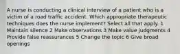 A nurse is conducting a clinical interview of a patient who is a victim of a road traffic accident. Which appropriate therapeutic techniques does the nurse implement? Select all that apply. 1 Maintain silence 2 Make observations 3 Make value judgments 4 Provide false reassurances 5 Change the topic 6 Give broad openings