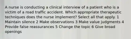 A nurse is conducting a clinical interview of a patient who is a victim of a road traffic accident. Which appropriate therapeutic techniques does the nurse implement? Select all that apply. 1 Maintain silence 2 Make observations 3 Make value judgments 4 Provide false reassurances 5 Change the topic 6 Give broad openings