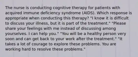 The nurse is conducting cognitive therapy for patients with acquired immune deficiency syndrome (AIDS). Which response is appropriate when conducting this therapy? "I know it is difficult to discuss your illness, but it is part of the treatment." "Please share your feelings with me instead of discussing among yourselves. I can help you." "You will be a healthy person very soon and can get back to your work after the treatment." "It takes a lot of courage to explore these problems. You are working hard to resolve these problems."