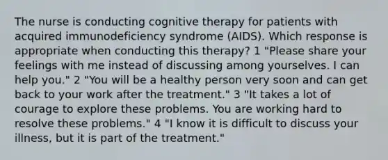 The nurse is conducting cognitive therapy for patients with acquired immunodeficiency syndrome (AIDS). Which response is appropriate when conducting this therapy? 1 "Please share your feelings with me instead of discussing among yourselves. I can help you." 2 "You will be a healthy person very soon and can get back to your work after the treatment." 3 "It takes a lot of courage to explore these problems. You are working hard to resolve these problems." 4 "I know it is difficult to discuss your illness, but it is part of the treatment."