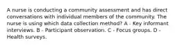 A nurse is conducting a community assessment and has direct conversations with individual members of the community. The nurse is using which data collection method? A - Key informant interviews. B - Participant observation. C - Focus groups. D - Health surveys.