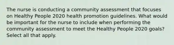 The nurse is conducting a community assessment that focuses on Healthy People 2020 health promotion guidelines. What would be important for the nurse to include when performing the community assessment to meet the Healthy People 2020 goals? Select all that apply.