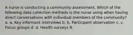 A nurse is conducting a community assessment. Which of the following data collection methods is the nurse using when having direct conversations with individual members of the community? a. a. Key informant interviews b. b. Participant observation c. c. Focus groups d. d. Health surveys 9.