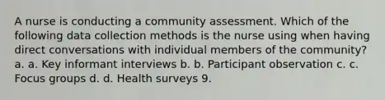 A nurse is conducting a community assessment. Which of the following data collection methods is the nurse using when having direct conversations with individual members of the community? a. a. Key informant interviews b. b. Participant observation c. c. Focus groups d. d. Health surveys 9.