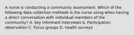 A nurse is conducting a community assessment. Which of the following data collection methods is the nurse using when having a direct conversation with individual members of the community? A. key informant interviews b. Participation observation C. Focus groups D. health surveys