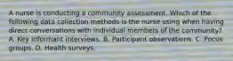 A nurse is conducting a community assessment. Which of the following data collection methods is the nurse using when having direct conversations with individual members of the community? A. Key informant interviews. B. Participant observations. C. Focus groups. D. Health surveys.