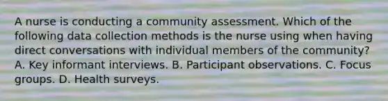 A nurse is conducting a community assessment. Which of the following data collection methods is the nurse using when having direct conversations with individual members of the community? A. Key informant interviews. B. Participant observations. C. Focus groups. D. Health surveys.