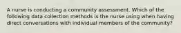 A nurse is conducting a community assessment. Which of the following data collection methods is the nurse using when having direct conversations with individual members of the community?