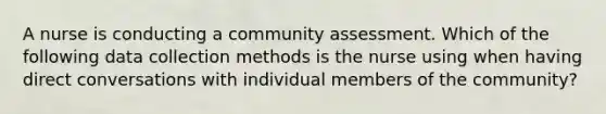 A nurse is conducting a community assessment. Which of the following data collection methods is the nurse using when having direct conversations with individual members of the community?