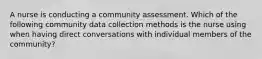 A nurse is conducting a community assessment. Which of the following community data collection methods is the nurse using when having direct conversations with individual members of the community?