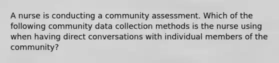 A nurse is conducting a community assessment. Which of the following community data collection methods is the nurse using when having direct conversations with individual members of the community?