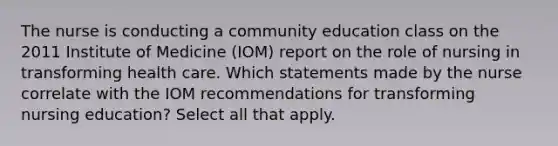 The nurse is conducting a community education class on the 2011 Institute of Medicine (IOM) report on the role of nursing in transforming health care. Which statements made by the nurse correlate with the IOM recommendations for transforming nursing education? Select all that apply.