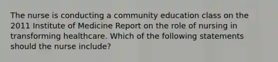 The nurse is conducting a community education class on the 2011 Institute of Medicine Report on the role of nursing in transforming healthcare. Which of the following statements should the nurse include?