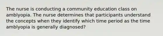 The nurse is conducting a community education class on amblyopia. The nurse determines that participants understand the concepts when they identify which time period as the time amblyopia is generally diagnosed?