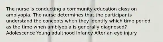 The nurse is conducting a community education class on amblyopia. The nurse determines that the participants understand the concepts when they identify which time period as the time when amblyopia is generally diagnosed? Adolescence Young adulthood Infancy After an eye injury