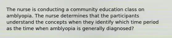 The nurse is conducting a community education class on amblyopia. The nurse determines that the participants understand the concepts when they identify which time period as the time when amblyopia is generally diagnosed?