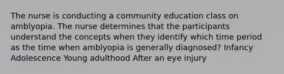 The nurse is conducting a community education class on amblyopia. The nurse determines that the participants understand the concepts when they identify which time period as the time when amblyopia is generally diagnosed? Infancy Adolescence Young adulthood After an eye injury