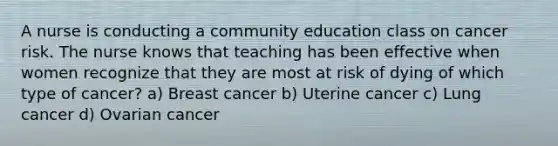 A nurse is conducting a community education class on cancer risk. The nurse knows that teaching has been effective when women recognize that they are most at risk of dying of which type of cancer? a) Breast cancer b) Uterine cancer c) Lung cancer d) Ovarian cancer