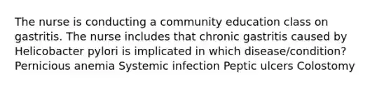 The nurse is conducting a community education class on gastritis. The nurse includes that chronic gastritis caused by Helicobacter pylori is implicated in which disease/condition? Pernicious anemia Systemic infection Peptic ulcers Colostomy