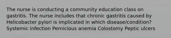 The nurse is conducting a community education class on gastritis. The nurse includes that chronic gastritis caused by Helicobacter pylori is implicated in which disease/condition? Systemic infection Pernicious anemia Colostomy Peptic ulcers