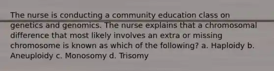 The nurse is conducting a community education class on genetics and genomics. The nurse explains that a chromosomal difference that most likely involves an extra or missing chromosome is known as which of the following? a. Haploidy b. Aneuploidy c. Monosomy d. Trisomy