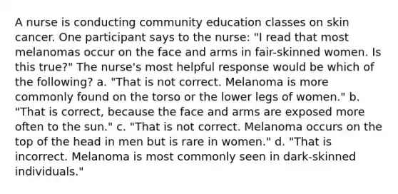 A nurse is conducting community education classes on skin cancer. One participant says to the nurse: "I read that most melanomas occur on the face and arms in fair-skinned women. Is this true?" The nurse's most helpful response would be which of the following? a. "That is not correct. Melanoma is more commonly found on the torso or the lower legs of women." b. "That is correct, because the face and arms are exposed more often to the sun." c. "That is not correct. Melanoma occurs on the top of the head in men but is rare in women." d. "That is incorrect. Melanoma is most commonly seen in dark-skinned individuals."