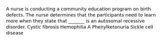 A nurse is conducting a community education program on birth defects. The nurse determines that the participants need to learn more when they state that _______ is an autosomal recessive disorder. Cystic fibrosis Hemophilia A Phenylketonuria Sickle cell disease