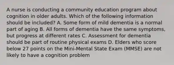 A nurse is conducting a community education program about cognition in older adults. Which of the following information should be included? A. Some form of mild dementia is a normal part of aging B. All forms of dementia have the same symptoms, but progress at different rates C. Assessment for dementia should be part of routine physical exams D. Elders who score below 27 points on the Mini-Mental State Exam (MMSE) are not likely to have a cognition problem