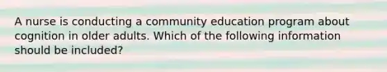 A nurse is conducting a community education program about cognition in older adults. Which of the following information should be included?