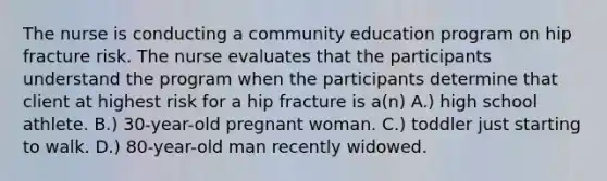 The nurse is conducting a community education program on hip fracture risk. The nurse evaluates that the participants understand the program when the participants determine that client at highest risk for a hip fracture is a(n) A.) high school athlete. B.) 30-year-old pregnant woman. C.) toddler just starting to walk. D.) 80-year-old man recently widowed.