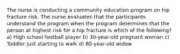 The nurse is conducting a community education program on hip fracture risk. The nurse evaluates that the participants understand the program when the program determines that the person at highest risk for a hip fracture is which of the following? a) High school football player b) 30-year-old pregnant woman c) Toddler just starting to walk d) 80-year-old widow