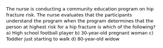 The nurse is conducting a community education program on hip fracture risk. The nurse evaluates that the participants understand the program when the program determines that the person at highest risk for a hip fracture is which of the following? a) High school football player b) 30-year-old pregnant woman c) Toddler just starting to walk d) 80-year-old widow