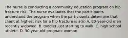 The nurse is conducting a community education program on hip fracture risk. The nurse evaluates that the participants understand the program when the participants determine that client at highest risk for a hip fracture is a(n) A. 80-year-old man recently widowed. B. toddler just starting to walk. C. high school athlete. D. 30-year-old pregnant woman.