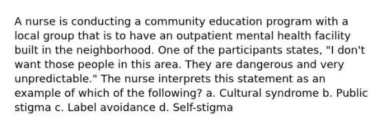 A nurse is conducting a community education program with a local group that is to have an outpatient mental health facility built in the neighborhood. One of the participants states, "I don't want those people in this area. They are dangerous and very unpredictable." The nurse interprets this statement as an example of which of the following? a. Cultural syndrome b. Public stigma c. Label avoidance d. Self-stigma