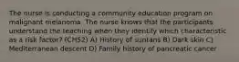 The nurse is conducting a community education program on malignant melanoma. The nurse knows that the participants understand the teaching when they identify which characteristic as a risk factor? (CH52) A) History of suntans B) Dark skin C) Mediterranean descent D) Family history of pancreatic cancer