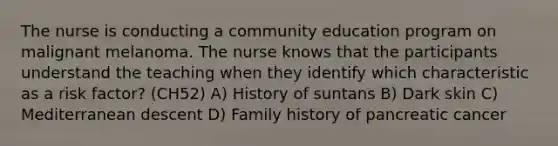 The nurse is conducting a community education program on malignant melanoma. The nurse knows that the participants understand the teaching when they identify which characteristic as a risk factor? (CH52) A) History of suntans B) Dark skin C) Mediterranean descent D) Family history of pancreatic cancer