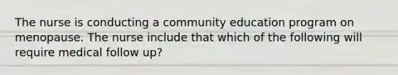 The nurse is conducting a community education program on menopause. The nurse include that which of the following will require medical follow up?