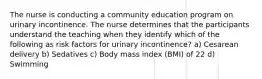 The nurse is conducting a community education program on urinary incontinence. The nurse determines that the participants understand the teaching when they identify which of the following as risk factors for urinary incontinence? a) Cesarean delivery b) Sedatives c) Body mass index (BMI) of 22 d) Swimming