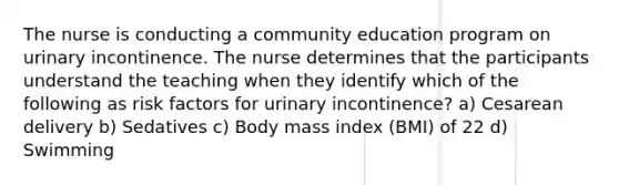 The nurse is conducting a community education program on urinary incontinence. The nurse determines that the participants understand the teaching when they identify which of the following as risk factors for urinary incontinence? a) Cesarean delivery b) Sedatives c) Body mass index (BMI) of 22 d) Swimming