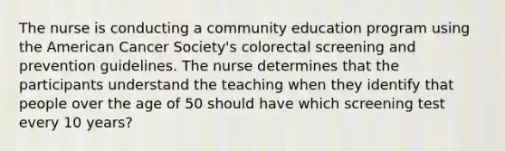 The nurse is conducting a community education program using the American Cancer Society's colorectal screening and prevention guidelines. The nurse determines that the participants understand the teaching when they identify that people over the age of 50 should have which screening test every 10 years?