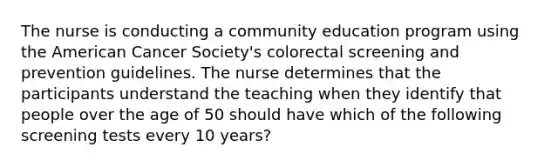 The nurse is conducting a community education program using the American Cancer Society's colorectal screening and prevention guidelines. The nurse determines that the participants understand the teaching when they identify that people over the age of 50 should have which of the following screening tests every 10 years?