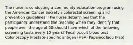 The nurse is conducting a community education program using the American Cancer Society's colorectal screening and prevention guidelines. The nurse determines that the participants understand the teaching when they identify that people over the age of 50 should have which of the following screening tests every 10 years? Fecal occult blood test Colonoscopy Prostate-specific antigen (PSA) Papanicolaou (Pap)