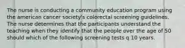 The nurse is conducting a community education program using the american cancer society's colorectal screening guidelines. The nurse determines that the participants understand the teaching when they identify that the people over the age of 50 should which of the following screening tests q 10 years.