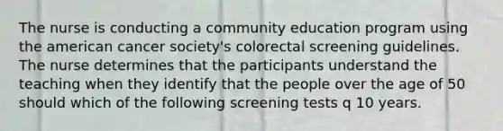 The nurse is conducting a community education program using the american cancer society's colorectal screening guidelines. The nurse determines that the participants understand the teaching when they identify that the people over the age of 50 should which of the following screening tests q 10 years.